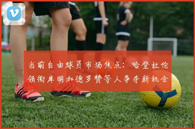 当前自由球员市场焦点：哈登杜伦领衔库明加德罗赞等人争夺新机会