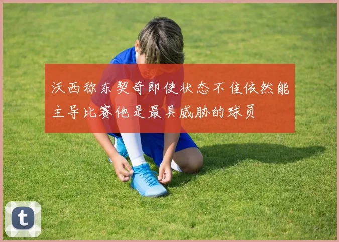 沃西称东契奇即使状态不佳依然能主导比赛他是最具威胁的球员