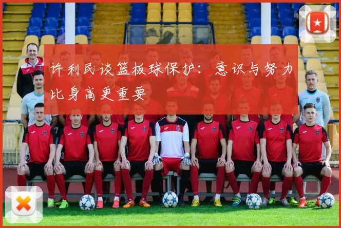 许利民谈篮板球保护：意识与努力比身高更重要