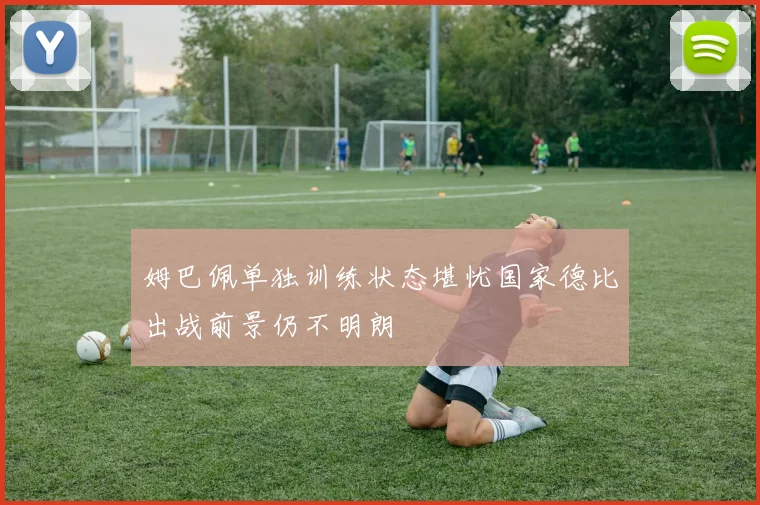 姆巴佩单独训练状态堪忧国家德比出战前景仍不明朗