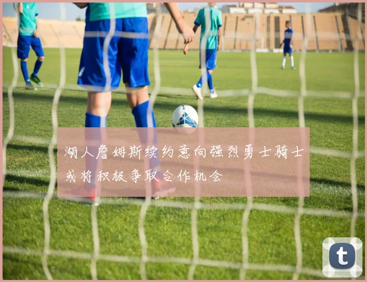 湖人詹姆斯续约意向强烈勇士骑士或将积极争取合作机会