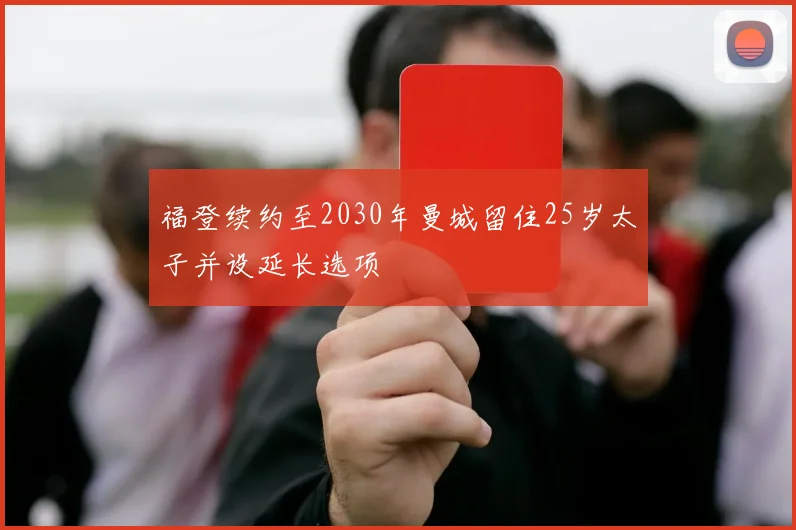福登续约至2030年曼城留住25岁太子并设延长选项