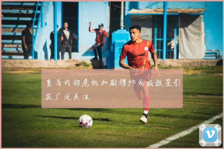 皇马内部危机加剧穆帅或成救星引发广泛关注