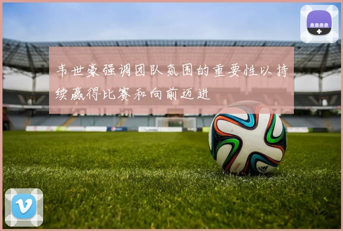 韦世豪强调团队氛围的重要性以持续赢得比赛和向前迈进