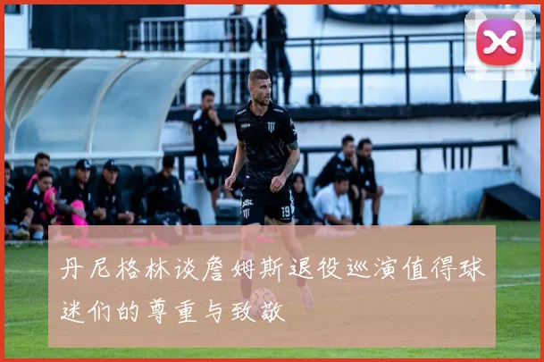 丹尼格林谈詹姆斯退役巡演值得球迷们的尊重与致敬