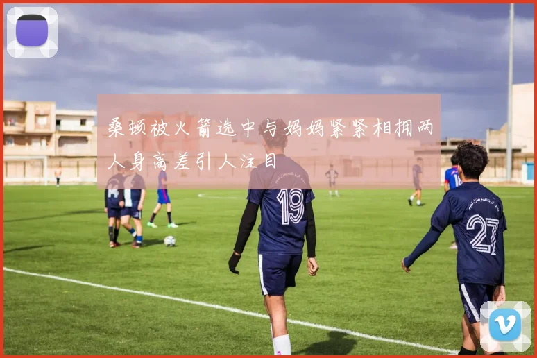 桑顿被火箭选中与妈妈紧紧相拥两人身高差引人注目