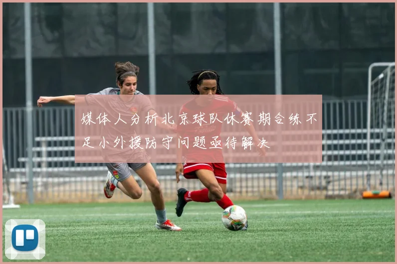 媒体人分析北京球队休赛期合练不足小外援防守问题亟待解决