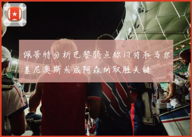 佩蒂特分析巴黎弱点称门将和马尔基尼奥斯或成阿森纳取胜关键
