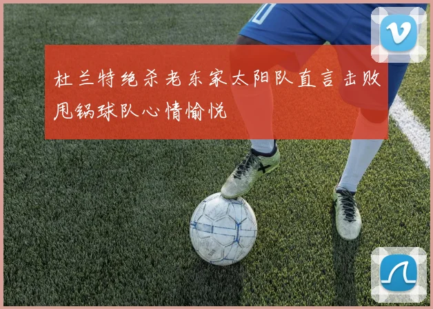 杜兰特绝杀老东家太阳队直言击败甩锅球队心情愉悦